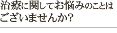 治療に関してお悩みのことはございませんか？